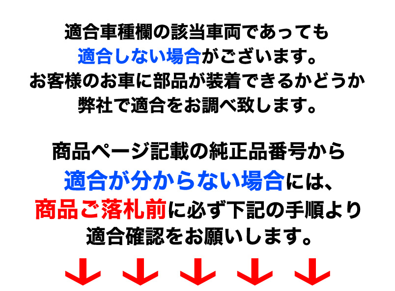 適合車種欄の該当車両であっても適合しない場合がございます。お客様のお車に部品が装着できるかどうか弊社で適合をお調べ致します。商品ページ記載の純正品番号から適合が分からない場合には商品ご落札前に必ず下記の手順より適合確認をお願いします。