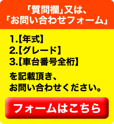 「質問欄」又は、「お問い合わせフォーム」1.【年式】2.【グレード】3.【車台番号全桁】を記載頂き、お問い合わせください。