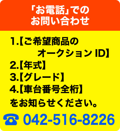 「お電話」でのお問い合わせ　1.【ご希望商品のオークションID】2.【年式】3.【グレード】4.【車台番号全桁】をお知らせください。